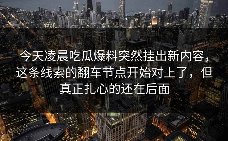 今天凌晨吃瓜爆料突然挂出新内容,这条线索的翻车节点开始对上了,但真正扎心的还在后面 今天凌晨吃瓜爆料突然挂出新内容,这条线索的翻车节点开始对上了,但真正扎心的还在后面