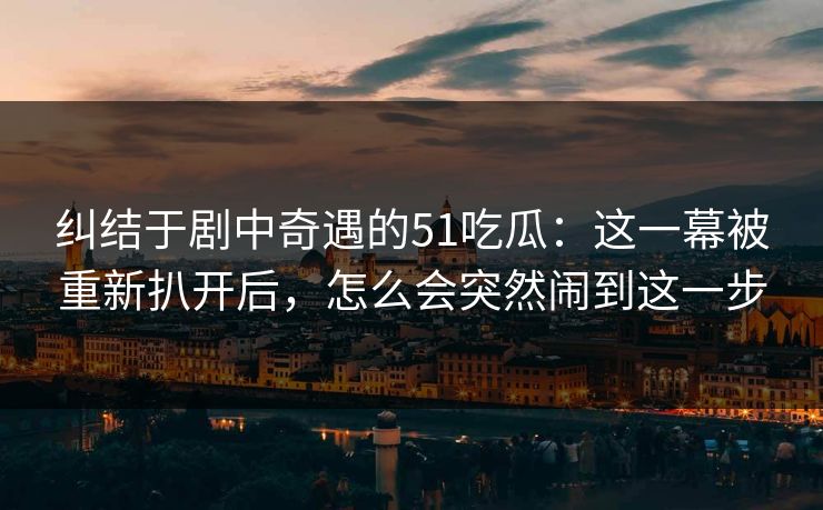 纠结于剧中奇遇的51吃瓜:这一幕被重新扒开后,怎么会突然闹到这一步 纠结于剧中奇遇的51吃瓜:这一幕被重新扒开后,怎么会突然闹到这一步