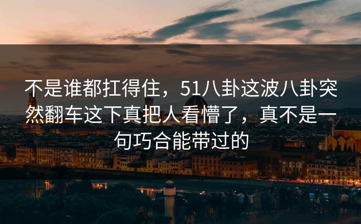 不是谁都扛得住,51八卦这波八卦突然翻车这下真把人看懵了,真不是一句巧合能带过的 不是谁都扛得住,51八卦这波八卦突然翻车这下真把人看懵了,真不是一句巧合能带过的