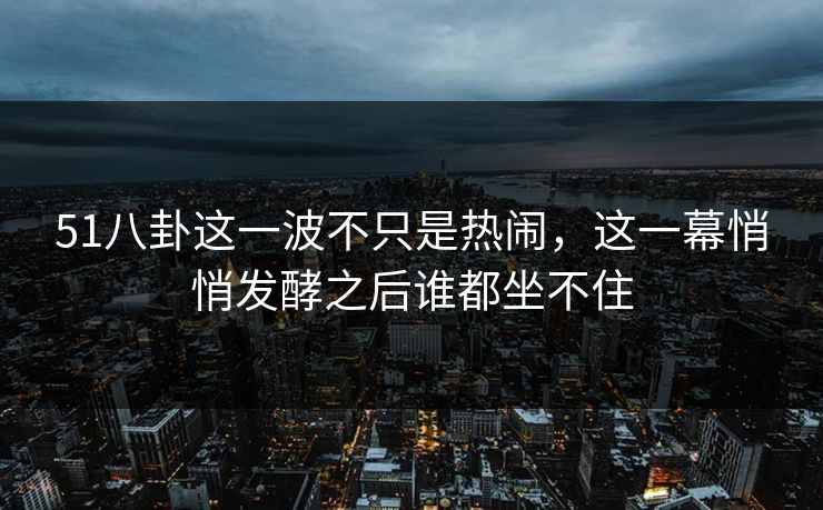51八卦这一波不只是热闹,这一幕悄悄发酵之后谁都坐不住 51八卦这一波不只是热闹,这一幕悄悄发酵之后谁都坐不住