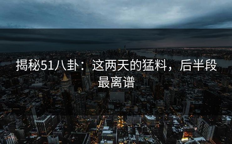 揭秘51八卦:这两天的猛料,后半段最离谱 揭秘51八卦:这两天的猛料,后半段最离谱