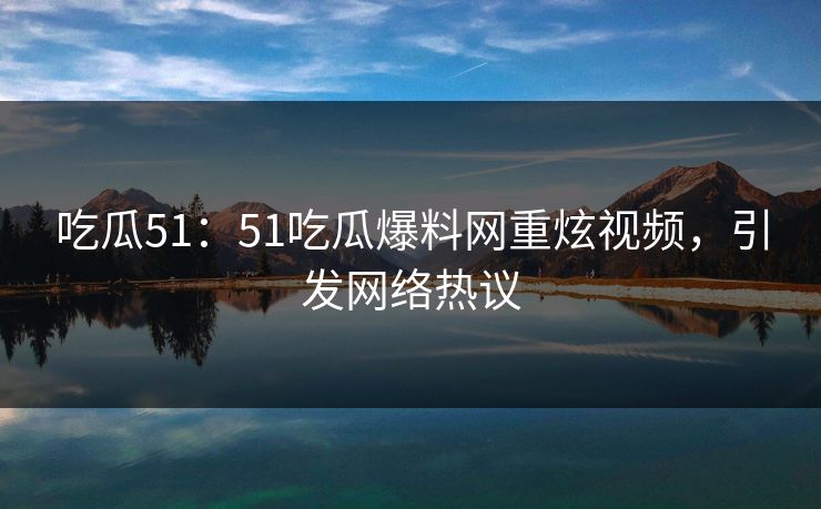 吃瓜51:51吃瓜爆料网重炫视频,引发网络热议 吃瓜51:51吃瓜爆料网重炫视频,引发网络热议