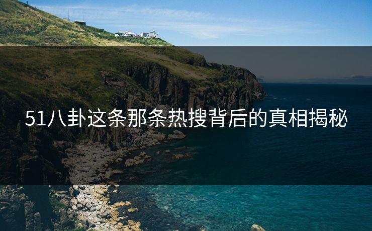 51八卦这条那条热搜背后的真相揭秘 51八卦这条那条热搜背后的真相揭秘