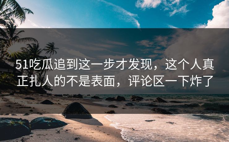 51吃瓜追到这一步才发现,这个人真正扎人的不是表面,评论区一下炸了 51吃瓜追到这一步才发现,这个人真正扎人的不是表面,评论区一下炸了