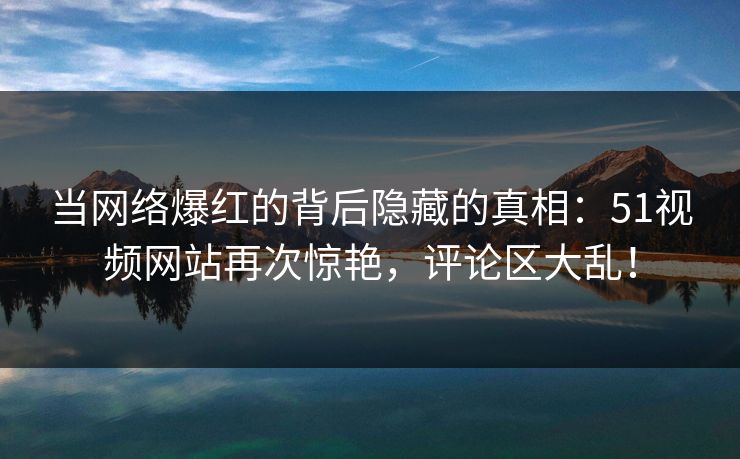 当网络爆红的背后隐藏的真相:51视频网站再次惊艳,评论区大乱! 当网络爆红的背后隐藏的真相:51视频网站再次惊艳,评论区大乱!