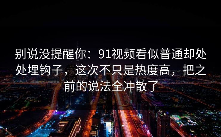 别说没提醒你:91视频看似普通却处处埋钩子,这次不只是热度高,把之前的说法全冲散了 别说没提醒你:91视频看似普通却处处埋钩子,这次不只是热度高,把之前的说法全冲散了