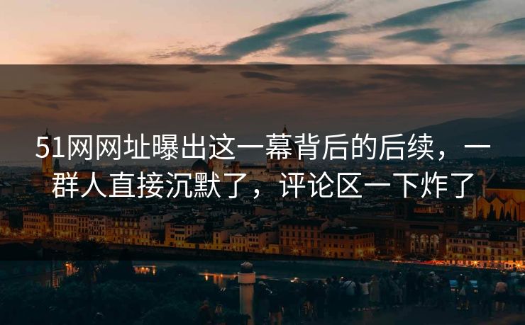 51网网址曝出这一幕背后的后续,一群人直接沉默了,评论区一下炸了 51网网址曝出这一幕背后的后续,一群人直接沉默了,评论区一下炸了